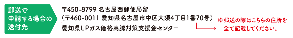 郵送で申請する場合の送付先：〒450-8799 名古屋西郵便局留（〒460-0011 愛知県名古屋市中区大須4丁目1番70号）愛知県LPガス価格高騰対策支援金センター ※郵送の際はこちらの住所を全て記載してください。